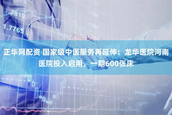 正华网配资 国家级中医服务再延伸：龙华医院河南医院投入启用，一期600张床