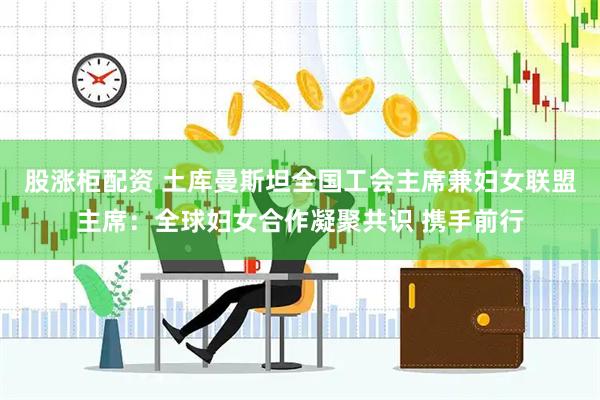股涨柜配资 土库曼斯坦全国工会主席兼妇女联盟主席：全球妇女合作凝聚共识 携手前行