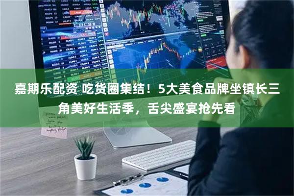 嘉期乐配资 吃货圈集结！5大美食品牌坐镇长三角美好生活季，舌尖盛宴抢先看