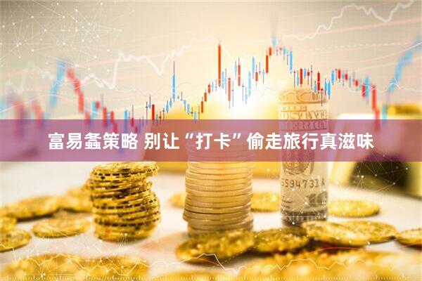 富易螽策略 别让“打卡”偷走旅行真滋味